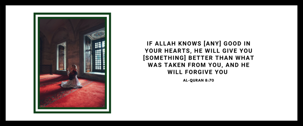 If Allah (SWT) knows (any) good in your hearts, He will give you (something) better than what was taken from you, and He will forgive you. - Al-Quran 8:70